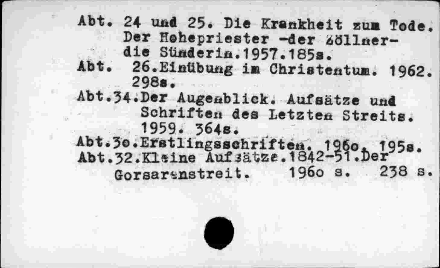 ﻿Abt. 24 und 25. Die Krankheit bum Tode. Der Hohepriester -der iöllner-die Sünderin.1957.185».
Abt. 26.Einübung in Christentum. 1962. 298».
Abt.34.Der Augenblick. Aufsätze und Schriften des letzten Streits. 1959. 364s.
Abt.3o.Erstlingsschriften. 196o. 195s.
Abt.32.Kleine AufJätze.1842-51.Der Gorsar^nstreit.	196o s. 238 s.